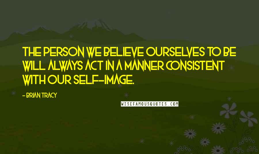 Brian Tracy Quotes: The person we believe ourselves to be will always act in a manner consistent with our self-image.