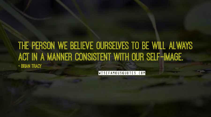 Brian Tracy Quotes: The person we believe ourselves to be will always act in a manner consistent with our self-image.