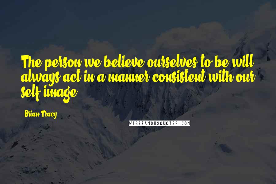 Brian Tracy Quotes: The person we believe ourselves to be will always act in a manner consistent with our self-image.