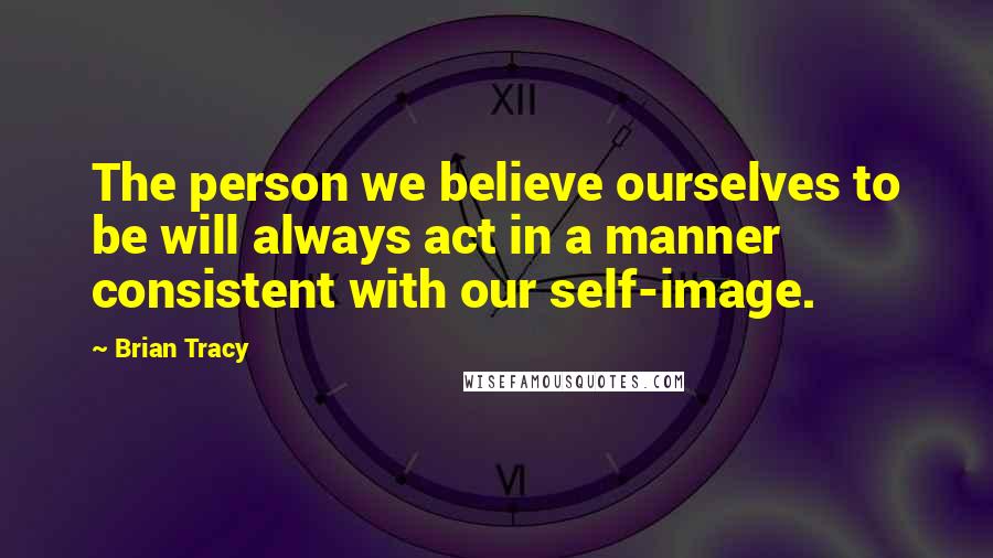 Brian Tracy Quotes: The person we believe ourselves to be will always act in a manner consistent with our self-image.