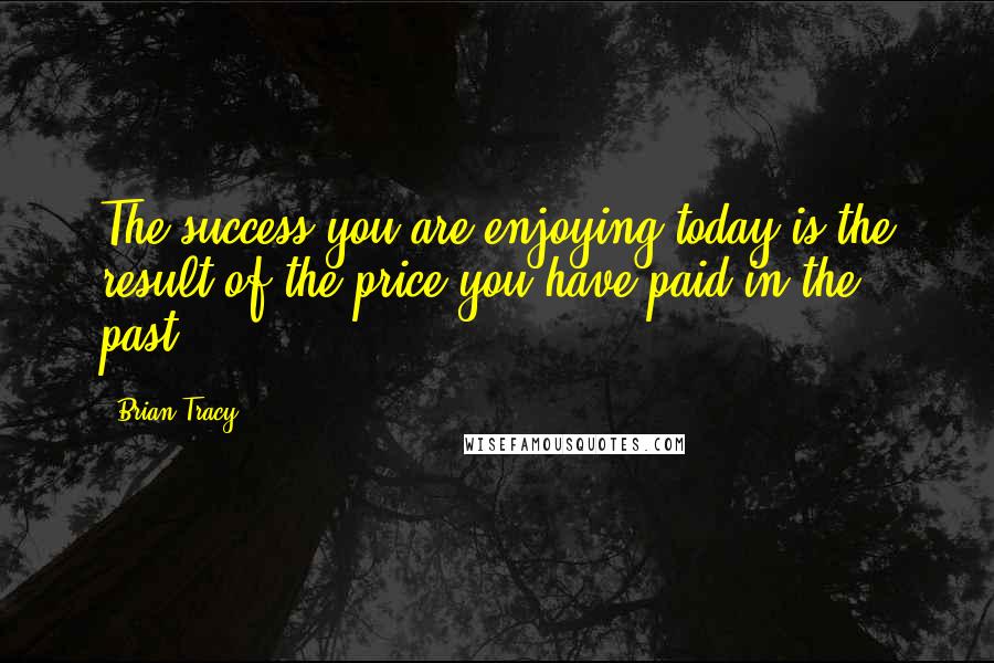 Brian Tracy Quotes: The success you are enjoying today is the result of the price you have paid in the past.