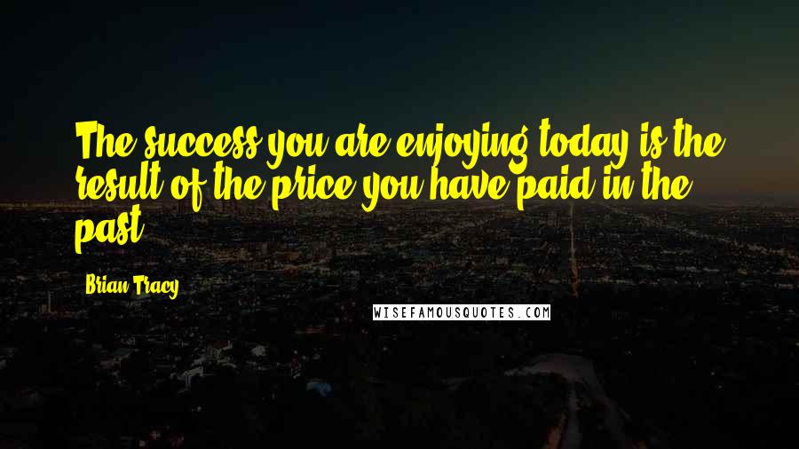 Brian Tracy Quotes: The success you are enjoying today is the result of the price you have paid in the past.