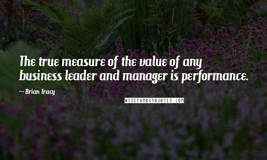 Brian Tracy Quotes: The true measure of the value of any business leader and manager is performance.