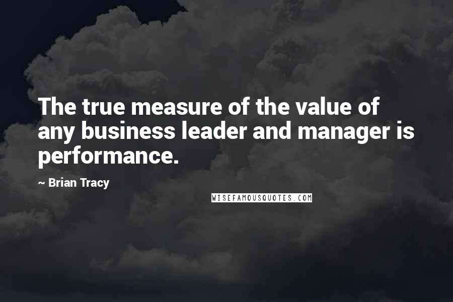 Brian Tracy Quotes: The true measure of the value of any business leader and manager is performance.