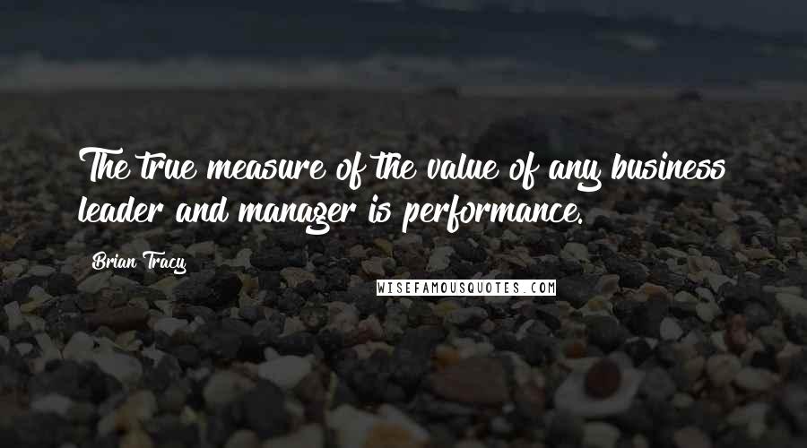 Brian Tracy Quotes: The true measure of the value of any business leader and manager is performance.