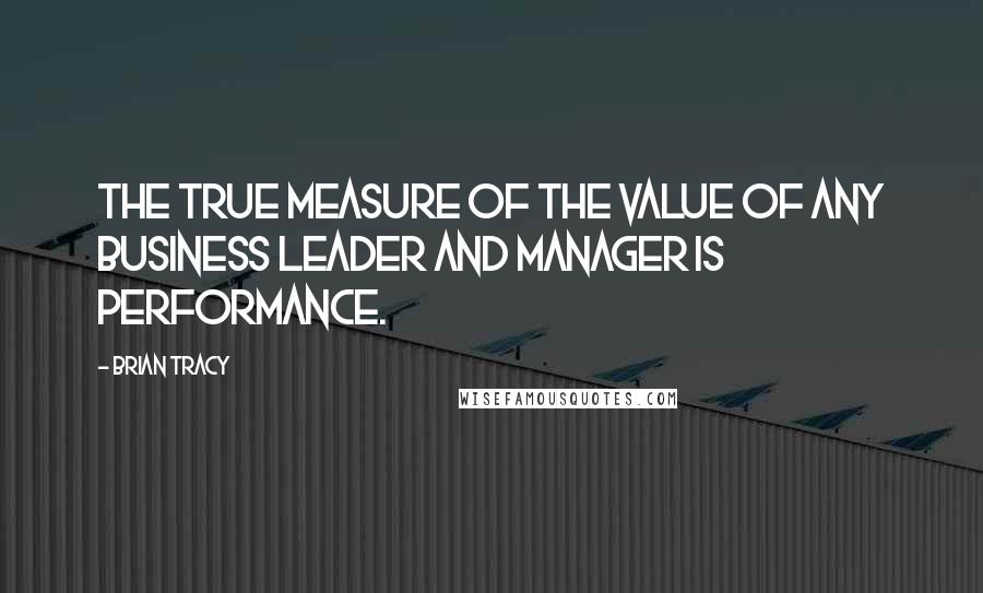 Brian Tracy Quotes: The true measure of the value of any business leader and manager is performance.