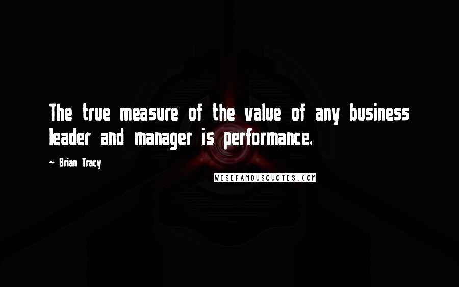 Brian Tracy Quotes: The true measure of the value of any business leader and manager is performance.