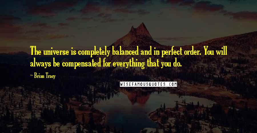 Brian Tracy Quotes: The universe is completely balanced and in perfect order. You will always be compensated for everything that you do.