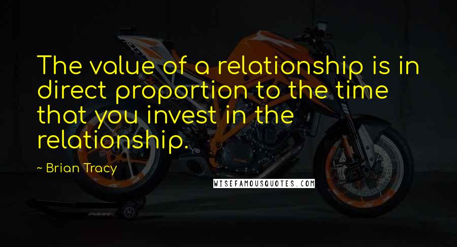 Brian Tracy Quotes: The value of a relationship is in direct proportion to the time that you invest in the relationship.