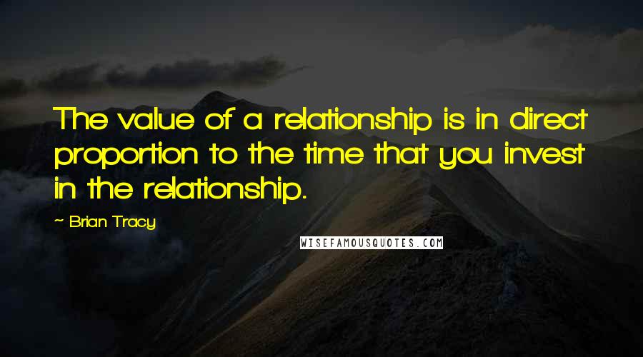 Brian Tracy Quotes: The value of a relationship is in direct proportion to the time that you invest in the relationship.