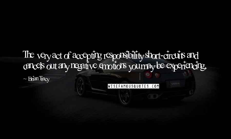 Brian Tracy Quotes: The very act of accepting responsibility short-circuits and cancels out any negative emotions you may be experiencing.