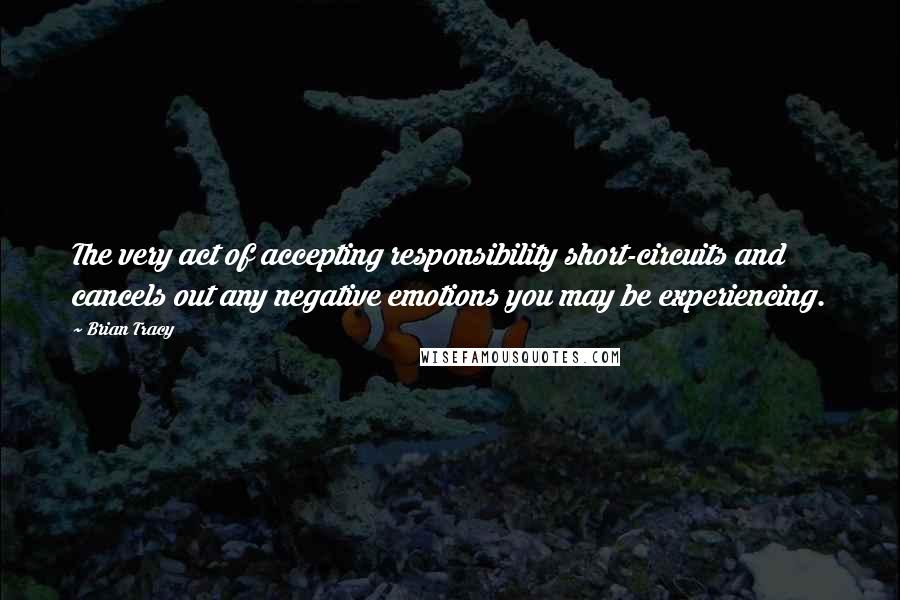 Brian Tracy Quotes: The very act of accepting responsibility short-circuits and cancels out any negative emotions you may be experiencing.