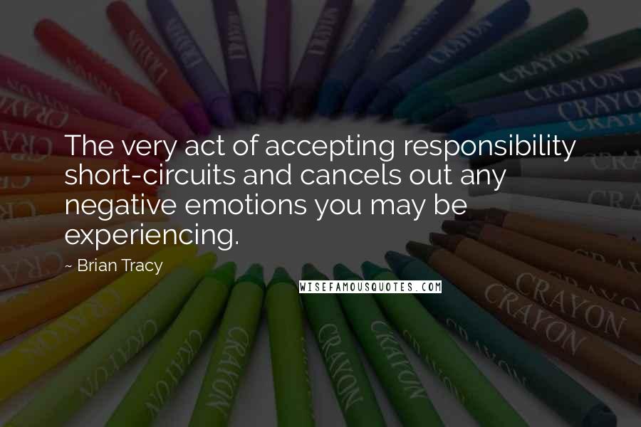 Brian Tracy Quotes: The very act of accepting responsibility short-circuits and cancels out any negative emotions you may be experiencing.