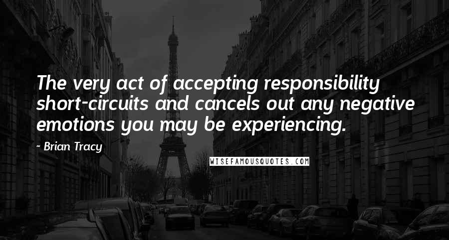 Brian Tracy Quotes: The very act of accepting responsibility short-circuits and cancels out any negative emotions you may be experiencing.