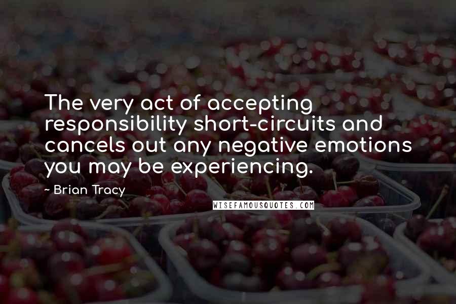 Brian Tracy Quotes: The very act of accepting responsibility short-circuits and cancels out any negative emotions you may be experiencing.