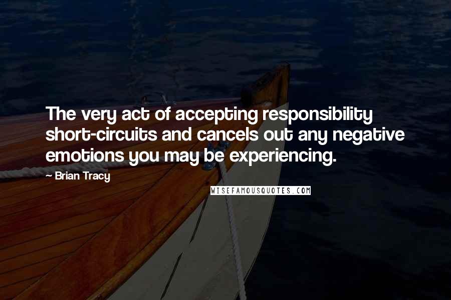 Brian Tracy Quotes: The very act of accepting responsibility short-circuits and cancels out any negative emotions you may be experiencing.