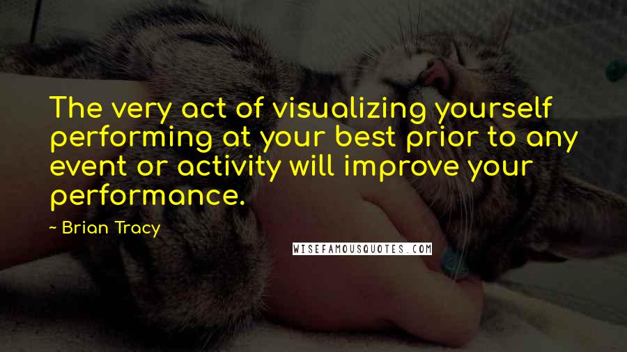 Brian Tracy Quotes: The very act of visualizing yourself performing at your best prior to any event or activity will improve your performance.