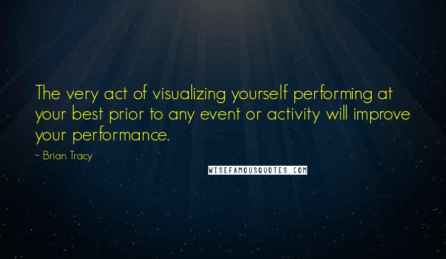 Brian Tracy Quotes: The very act of visualizing yourself performing at your best prior to any event or activity will improve your performance.