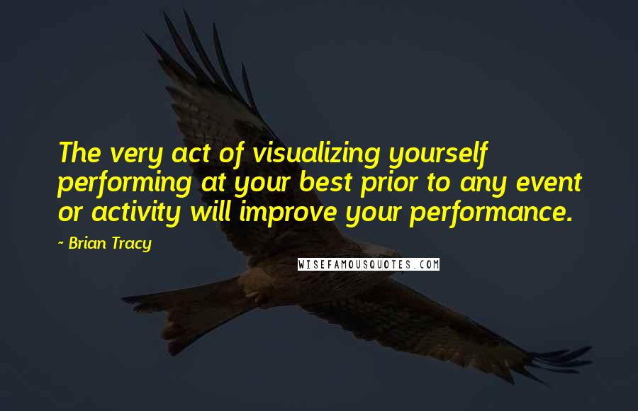 Brian Tracy Quotes: The very act of visualizing yourself performing at your best prior to any event or activity will improve your performance.