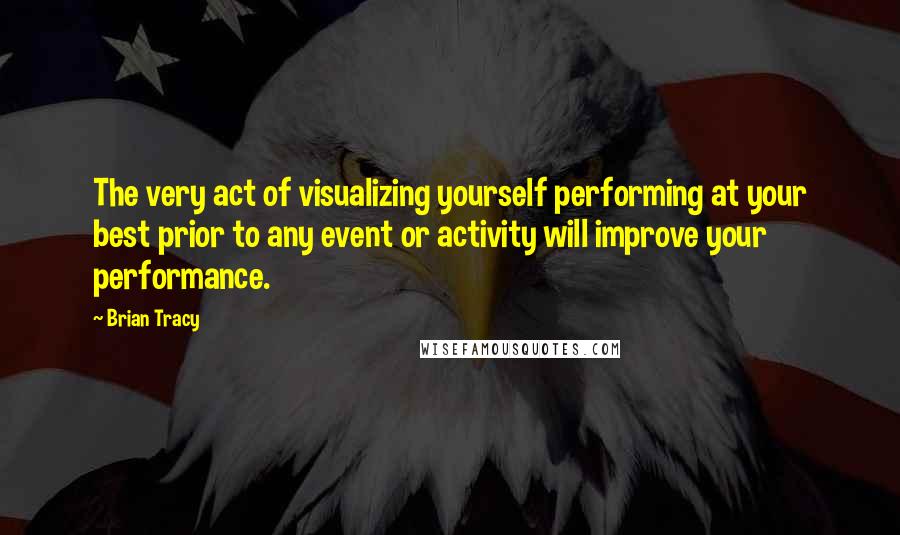 Brian Tracy Quotes: The very act of visualizing yourself performing at your best prior to any event or activity will improve your performance.