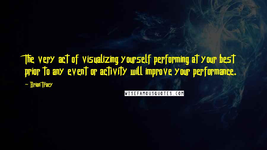 Brian Tracy Quotes: The very act of visualizing yourself performing at your best prior to any event or activity will improve your performance.