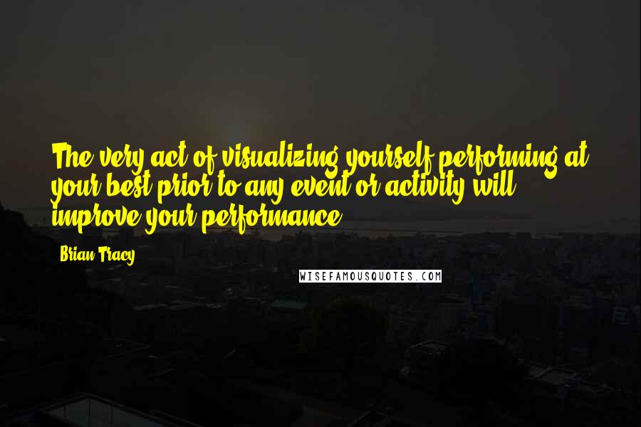 Brian Tracy Quotes: The very act of visualizing yourself performing at your best prior to any event or activity will improve your performance.