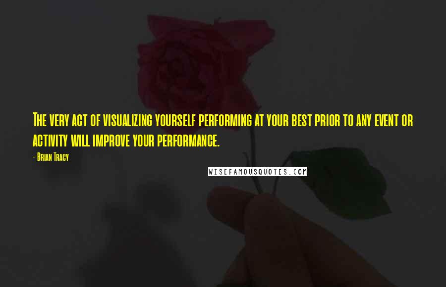 Brian Tracy Quotes: The very act of visualizing yourself performing at your best prior to any event or activity will improve your performance.