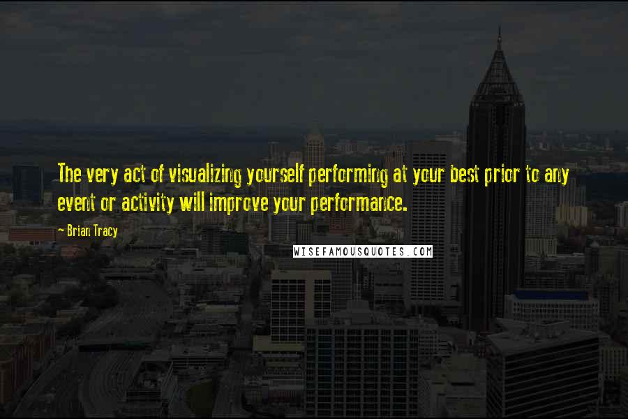 Brian Tracy Quotes: The very act of visualizing yourself performing at your best prior to any event or activity will improve your performance.