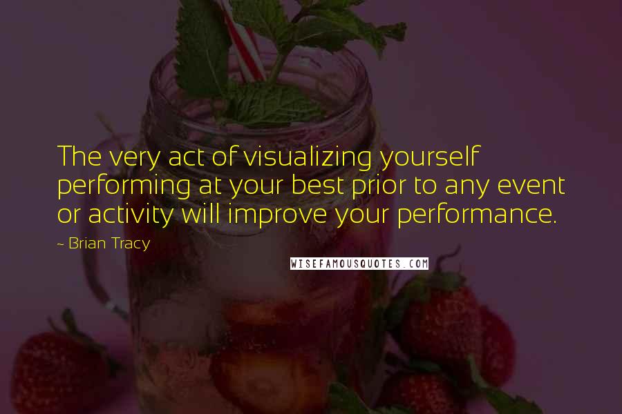 Brian Tracy Quotes: The very act of visualizing yourself performing at your best prior to any event or activity will improve your performance.