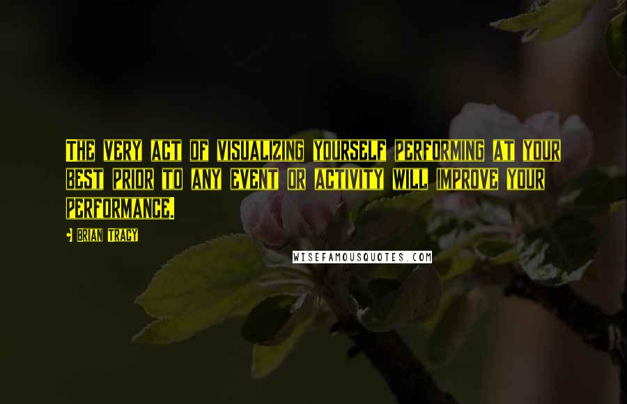 Brian Tracy Quotes: The very act of visualizing yourself performing at your best prior to any event or activity will improve your performance.