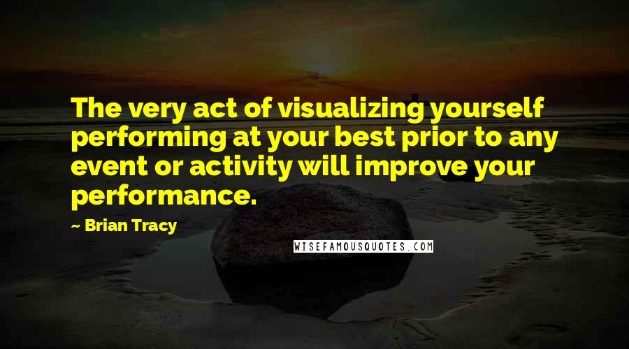 Brian Tracy Quotes: The very act of visualizing yourself performing at your best prior to any event or activity will improve your performance.