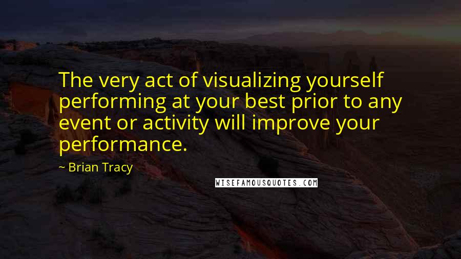 Brian Tracy Quotes: The very act of visualizing yourself performing at your best prior to any event or activity will improve your performance.