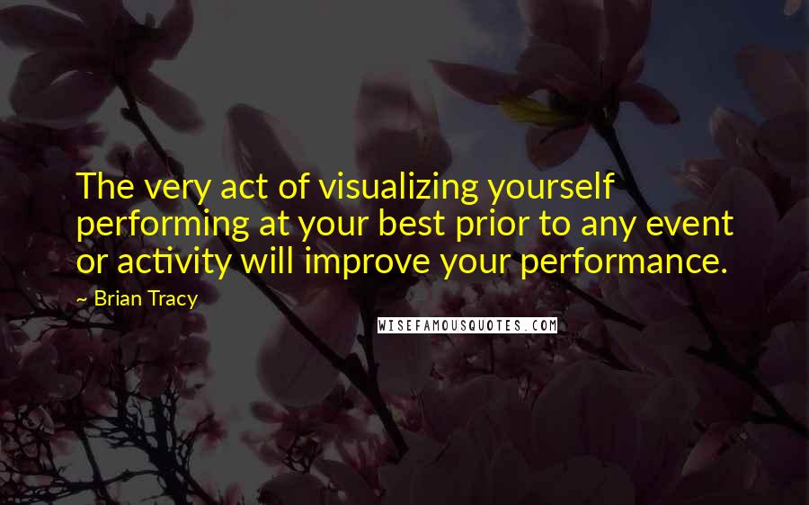 Brian Tracy Quotes: The very act of visualizing yourself performing at your best prior to any event or activity will improve your performance.