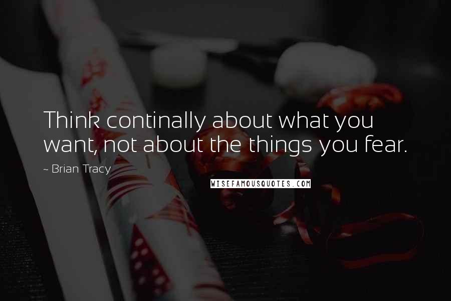 Brian Tracy Quotes: Think continally about what you want, not about the things you fear.