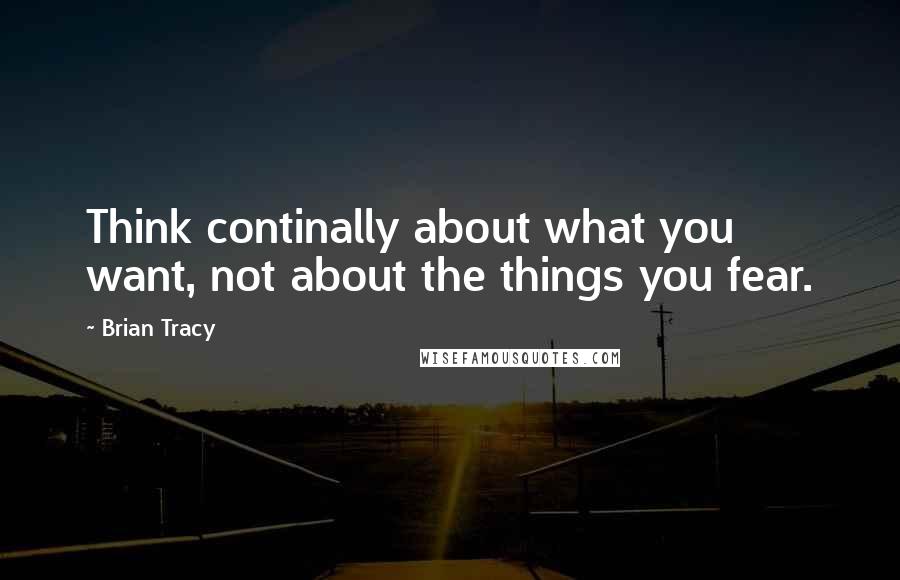 Brian Tracy Quotes: Think continally about what you want, not about the things you fear.