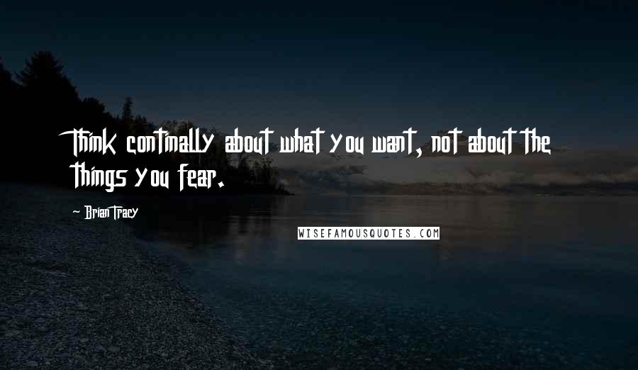 Brian Tracy Quotes: Think continally about what you want, not about the things you fear.