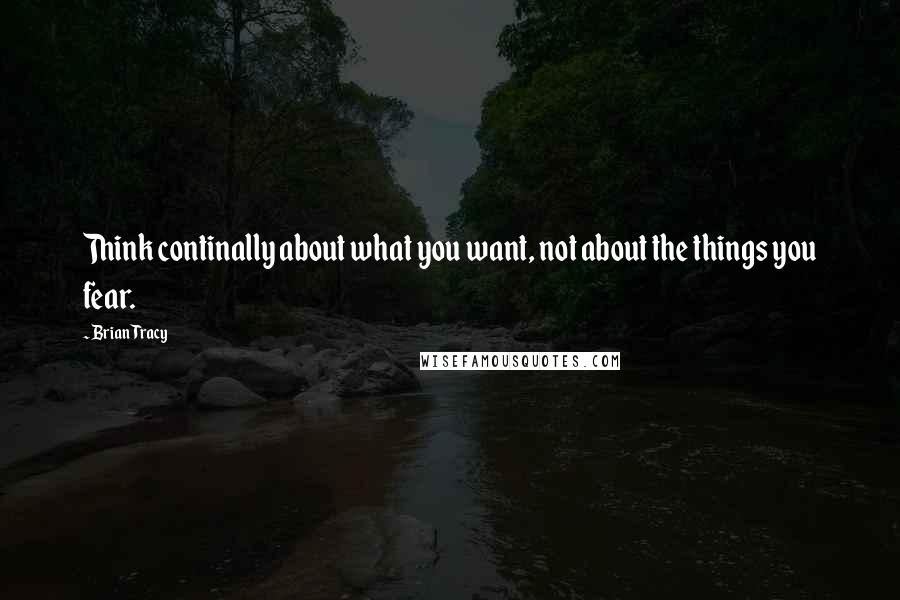 Brian Tracy Quotes: Think continally about what you want, not about the things you fear.