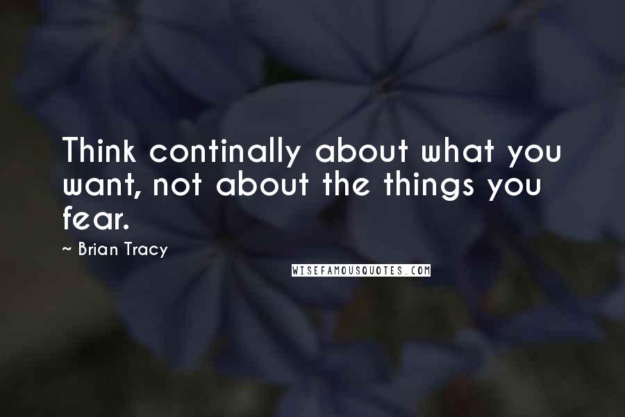 Brian Tracy Quotes: Think continally about what you want, not about the things you fear.