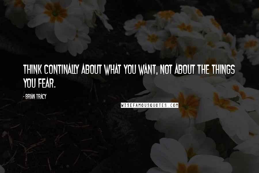 Brian Tracy Quotes: Think continally about what you want, not about the things you fear.