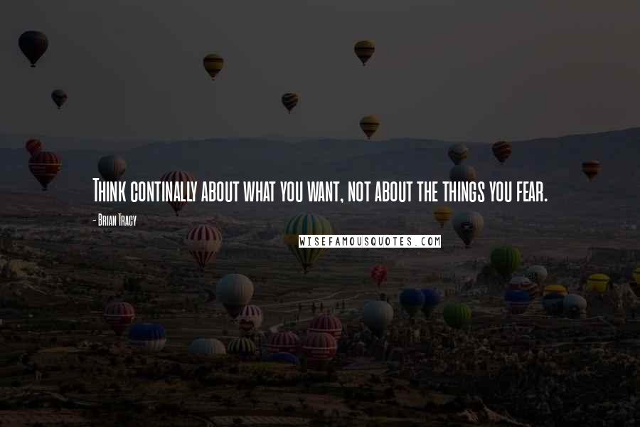 Brian Tracy Quotes: Think continally about what you want, not about the things you fear.