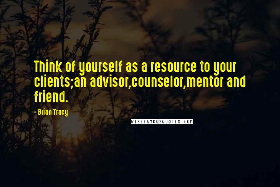 Brian Tracy Quotes: Think of yourself as a resource to your clients;an advisor,counselor,mentor and friend.