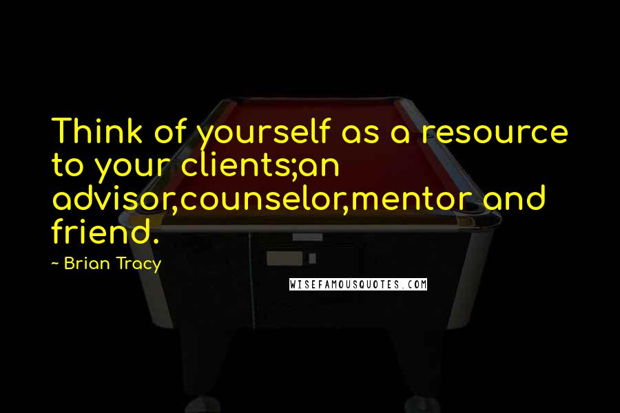 Brian Tracy Quotes: Think of yourself as a resource to your clients;an advisor,counselor,mentor and friend.