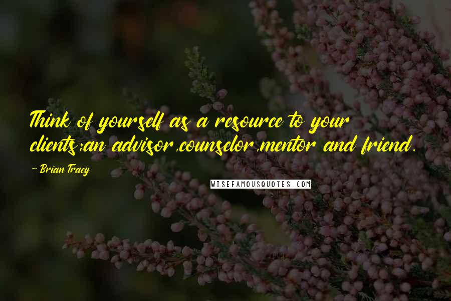 Brian Tracy Quotes: Think of yourself as a resource to your clients;an advisor,counselor,mentor and friend.