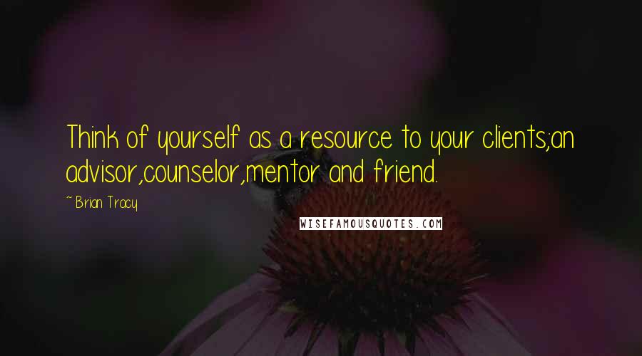 Brian Tracy Quotes: Think of yourself as a resource to your clients;an advisor,counselor,mentor and friend.