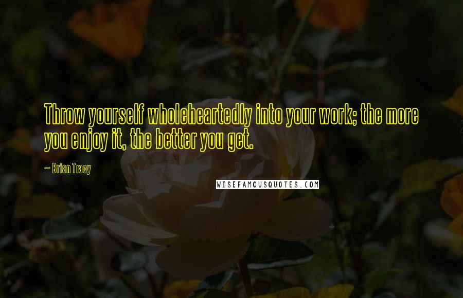 Brian Tracy Quotes: Throw yourself wholeheartedly into your work; the more you enjoy it, the better you get.
