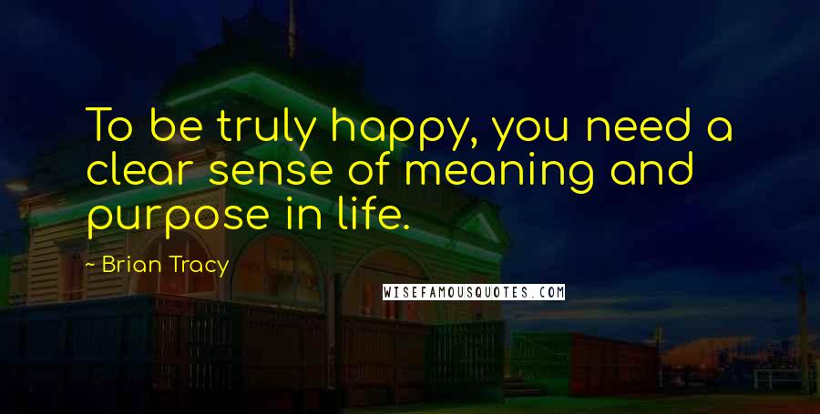 Brian Tracy Quotes: To be truly happy, you need a clear sense of meaning and purpose in life.