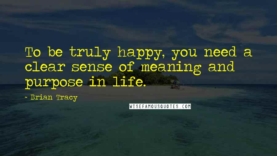 Brian Tracy Quotes: To be truly happy, you need a clear sense of meaning and purpose in life.