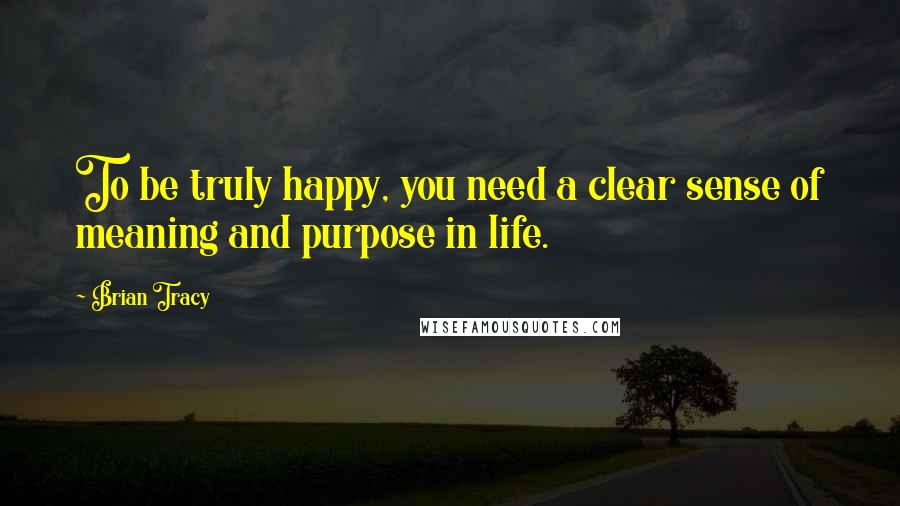 Brian Tracy Quotes: To be truly happy, you need a clear sense of meaning and purpose in life.