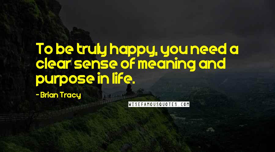 Brian Tracy Quotes: To be truly happy, you need a clear sense of meaning and purpose in life.