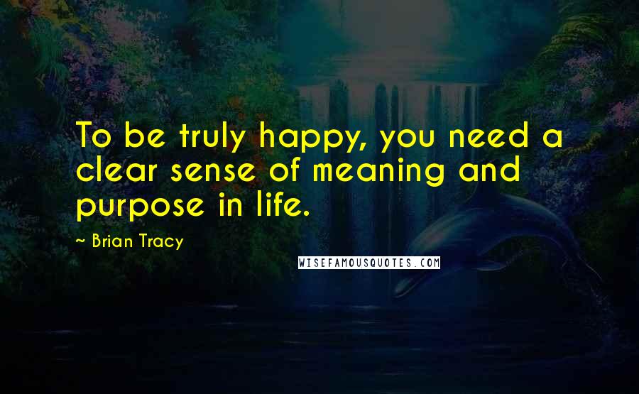 Brian Tracy Quotes: To be truly happy, you need a clear sense of meaning and purpose in life.